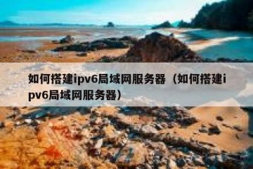 如何搭建ipv6局域网服务器（如何搭建ipv6局域网服务器）