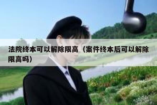 法院终本可以解除限高（案件终本后可以解除限高吗） 第1张