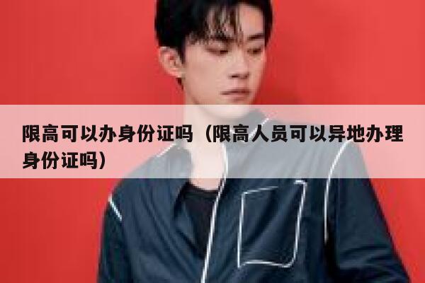 限高可以办身份证吗（限高人员可以异地办理身份证吗） 第1张