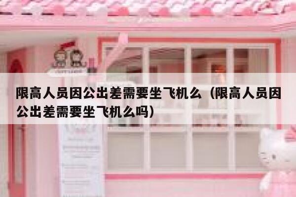 限高人员因公出差需要坐飞机么（限高人员因公出差需要坐飞机么吗） 第1张