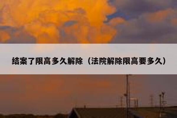 结案了限高多久解除（法院解除限高要多久） 第1张