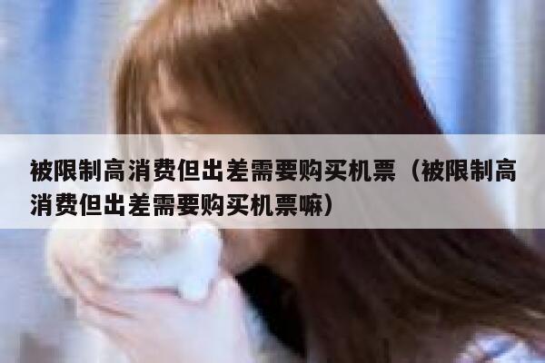 被限制高消费但出差需要购买机票（被限制高消费但出差需要购买机票嘛） 第1张