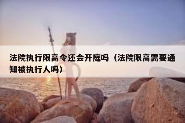 法院执行限高令还会开庭吗（法院限高需要通知被执行人吗） 第1张