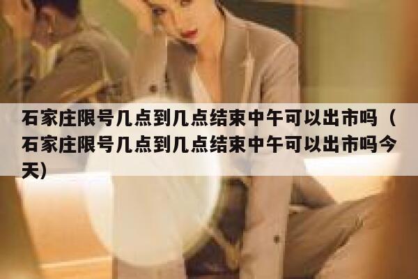 石家庄限号几点到几点结束中午可以出市吗（石家庄限号几点到几点结束中午可以出市吗今天） 第1张