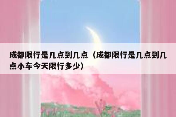 成都限行是几点到几点（成都限行是几点到几点小车今天限行多少） 第1张