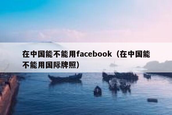 在中国能不能用facebook（在中国能不能用国际牌照） 第1张