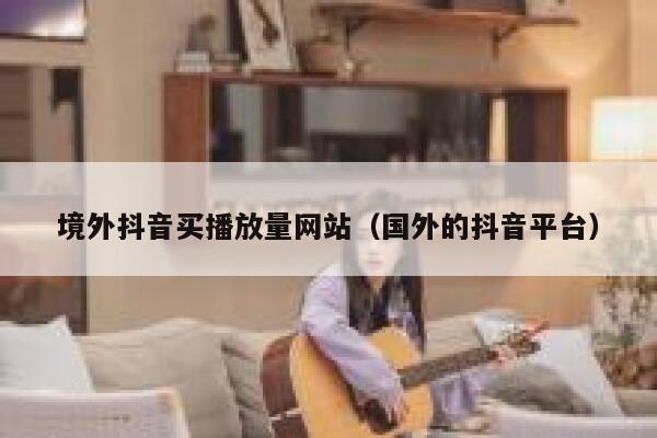 境外抖音买播放量网站（国外的抖音平台） 第1张