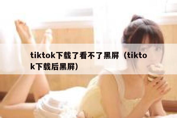 tiktok下载了看不了黑屏（tiktok下载后黑屏） 第1张