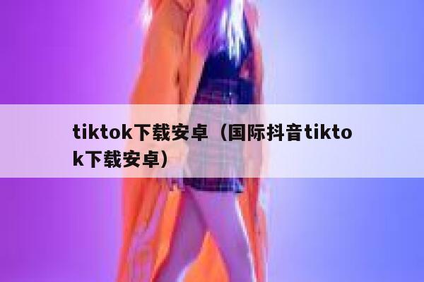 tiktok下载安卓（国际抖音tiktok下载安卓） 第1张