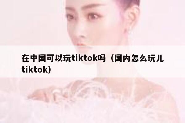 在中国可以玩tiktok吗（国内怎么玩儿tiktok） 第1张