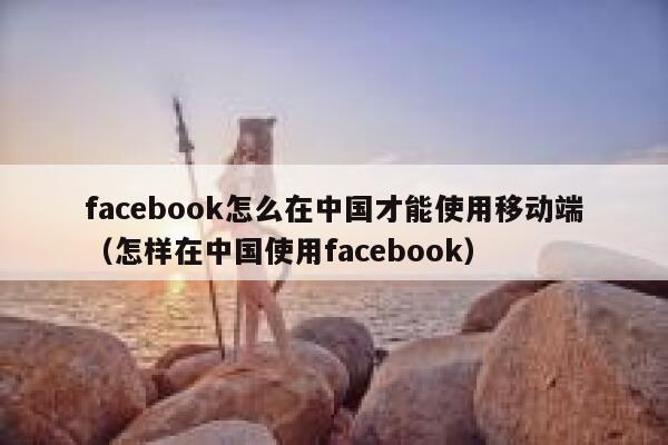 facebook怎么在中国才能使用移动端（怎样在中国使用facebook） 第1张