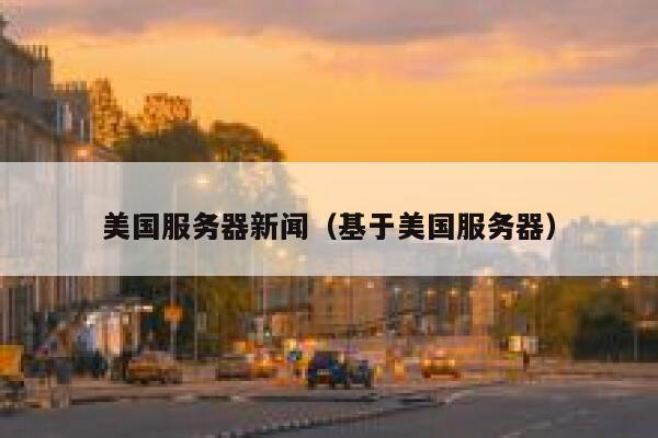 美国服务器新闻（基于美国服务器） 第1张