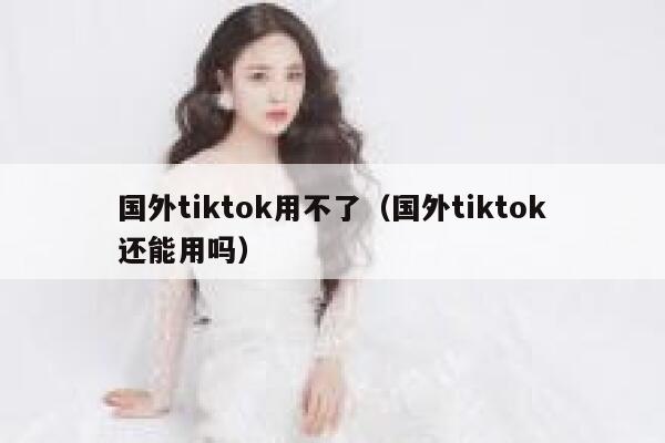 国外tiktok用不了（国外tiktok还能用吗） 第1张