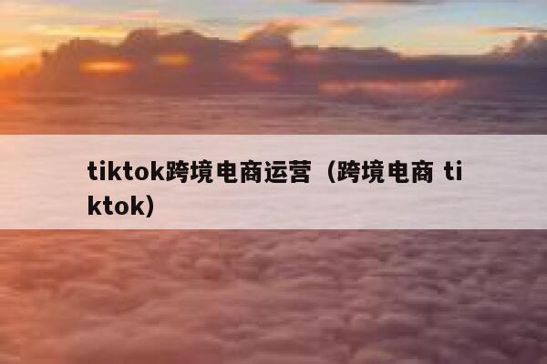 tiktok跨境电商运营（跨境电商 tiktok） 第1张