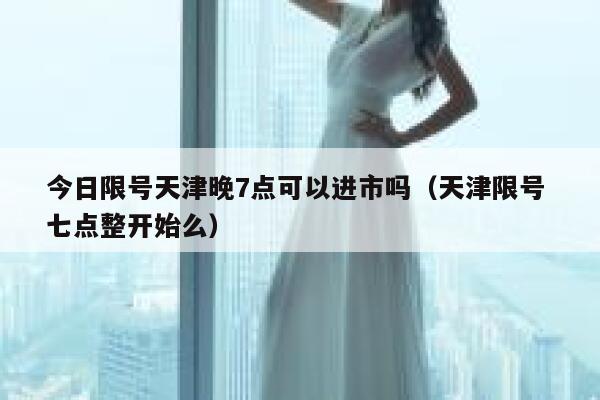 今日限号天津晚7点可以进市吗（天津限号 七点整开始么） 第1张