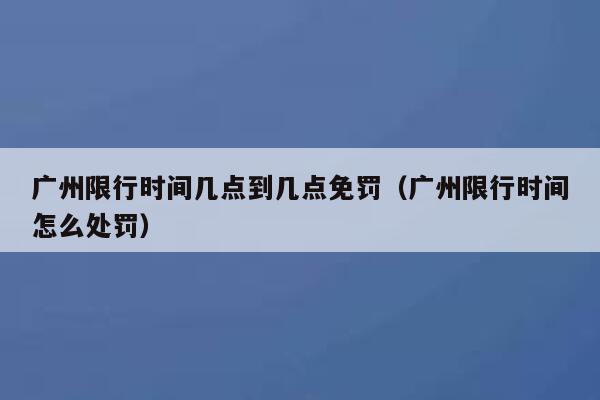 广州限行时间几点到几点免罚(广州限行时间怎么处罚) 第1张 广州限行时间几点到几点免罚(广州限行时间怎么处罚) 第1张