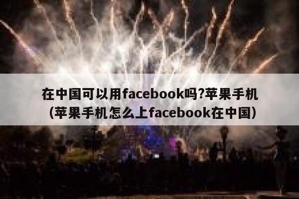 在中国可以用facebook吗?苹果手机（苹果手机怎么上facebook在中国） 第1张