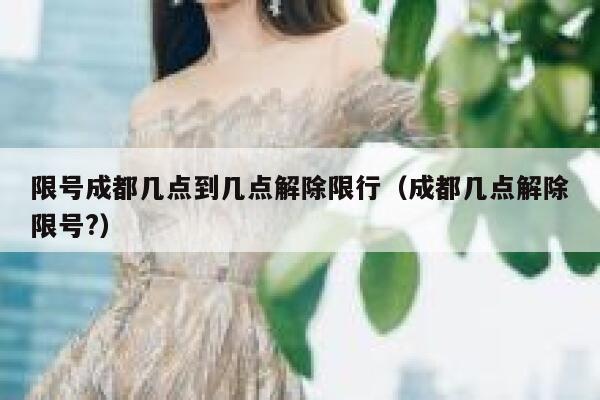 限号成都几点到几点解除限行（成都几点解除限号?） 第1张