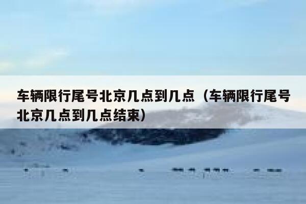 车辆限行尾号北京几点到几点（车辆限行尾号北京几点到几点结束） 第1张