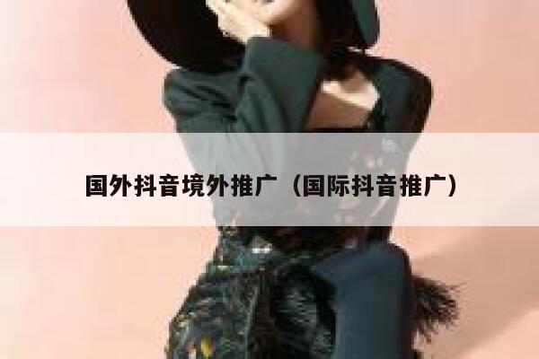 国外抖音境外推广（国际抖音推广） 第1张
