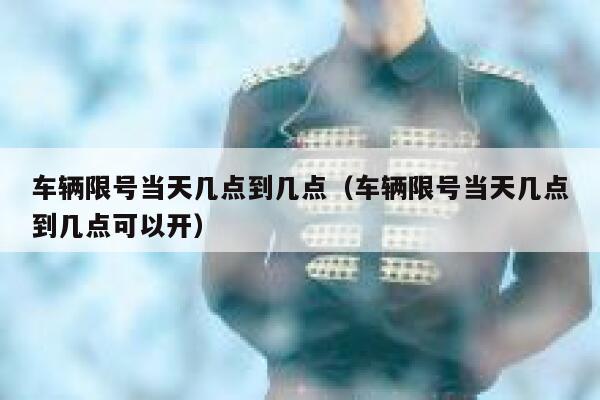 车辆限号当天几点到几点（车辆限号当天几点到几点可以开） 第1张