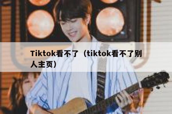 Tiktok看不了（tiktok看不了别人主页） 第1张