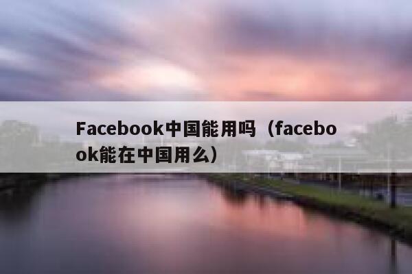 Facebook中国能用吗（facebook能在中国用么） 第1张