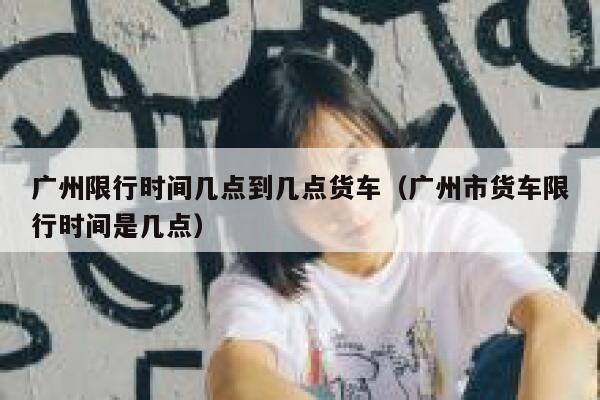广州限行时间几点到几点货车（广州市货车限行时间是几点） 第1张