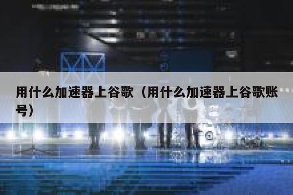 用什么加速器上谷歌（用什么加速器上谷歌账号） 第1张