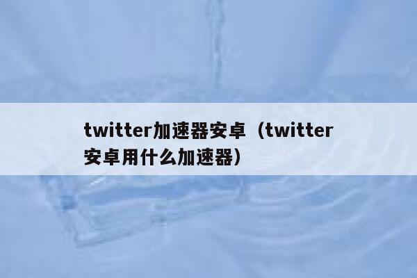 twitter加速器安卓（twitter安卓用什么加速器） 第1张