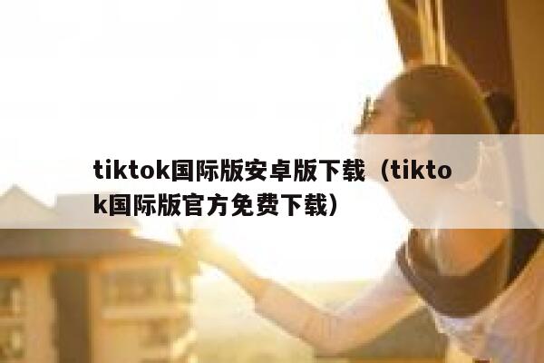 tiktok国际版安卓版下载（tiktok国际版官方免费下载） 第1张