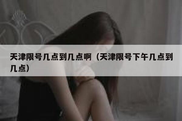 天津限号几点到几点啊（天津限号下午几点到几点） 第1张