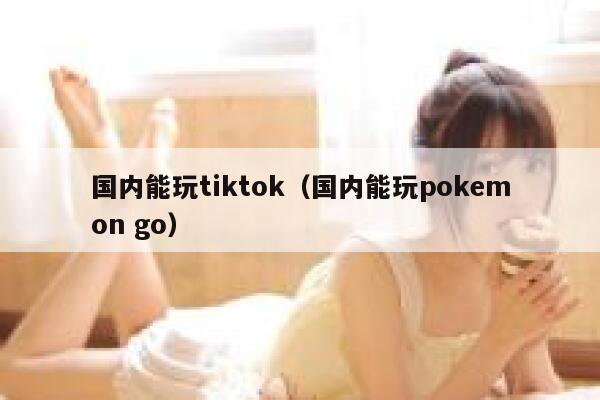 国内能玩tiktok（国内能玩pokemon go） 第1张