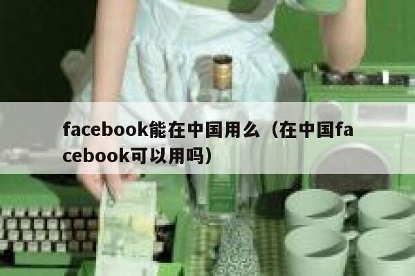 facebook能在中国用么（在中国facebook可以用吗） 第1张