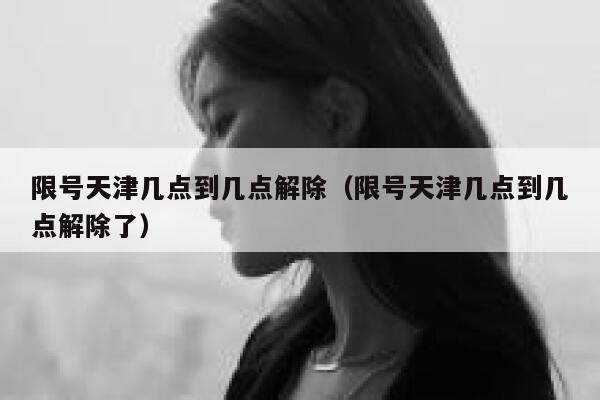 限号天津几点到几点解除（限号天津几点到几点解除了） 第1张