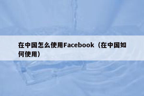 在中国怎么使用Facebook（在中国如何使用） 第1张