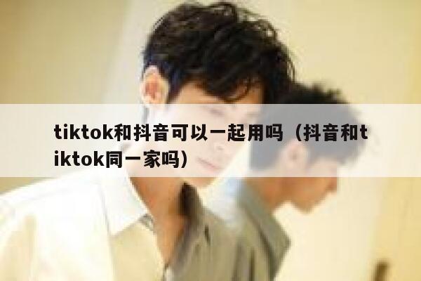 tiktok和抖音可以一起用吗(抖音和tiktok同一家吗) 第1张 tiktok和抖音可以一起用吗(抖音和tiktok同一家吗) 第1张