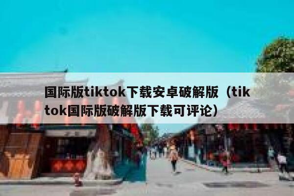 国际版tiktok下载安卓破解版（tiktok国际版破解版下载可评论） 第1张