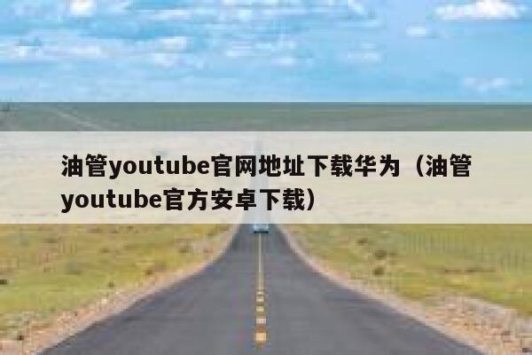 油管youtube官网地址下载华为(油管youtube官方安卓下载) 第1张 油管youtube官网地址下载华为(油管youtube官方安卓下载) 第1张