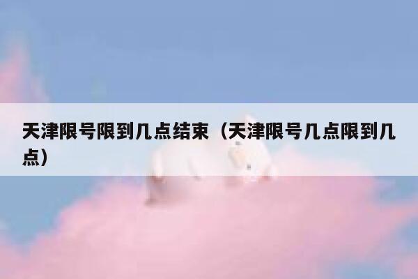 天津限号限到几点结束(天津限号几点限到几点) 第1张 天津限号限到几点结束(天津限号几点限到几点) 第1张