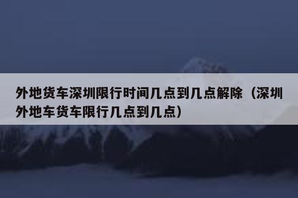外地货车深圳限行时间几点到几点解除（深圳外地车货车限行几点到几点） 第1张