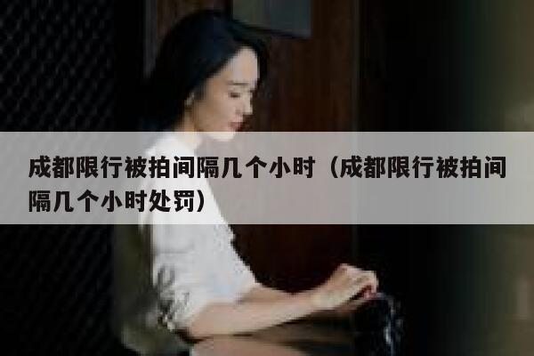 成都限行被拍间隔几个小时（成都限行被拍间隔几个小时处罚） 第1张