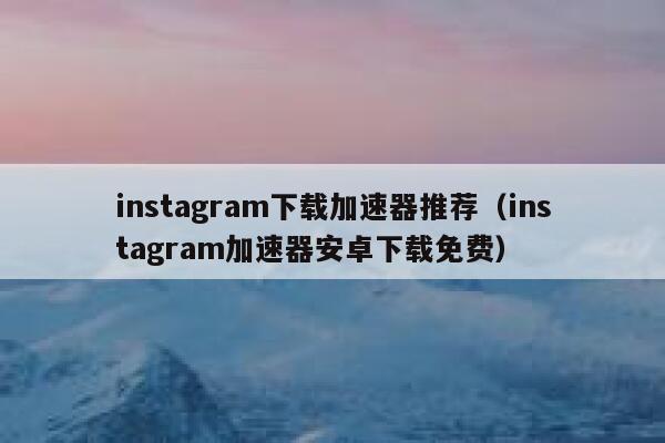instagram下载加速器推荐（instagram加速器安卓下载免费） 第1张