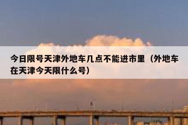 今日限号天津外地车几点不能进市里（外地车在天津今天限什么号） 第1张