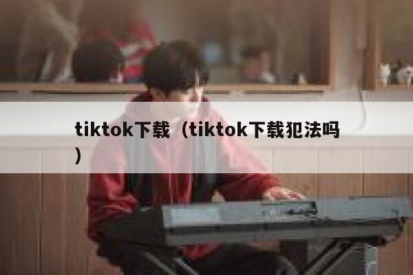 tiktok下载(tiktok下载犯法吗) 第1张 tiktok下载(tiktok下载犯法吗) 第1张