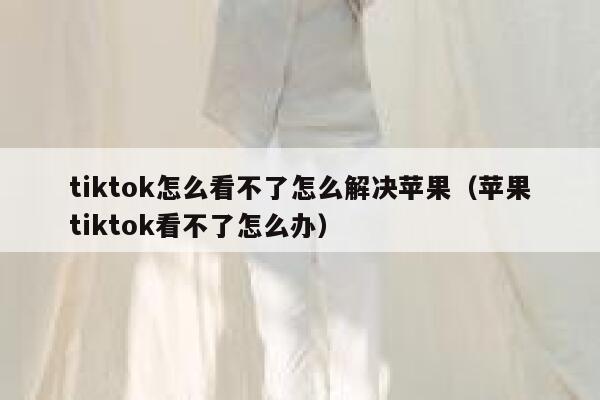 tiktok怎么看不了怎么解决苹果(苹果tiktok看不了怎么办) 第1张 tiktok怎么看不了怎么解决苹果(苹果tiktok看不了怎么办) 第1张