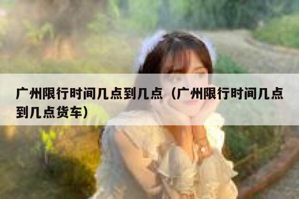 广州限行时间几点到几点（广州限行时间几点到几点货车） 第1张