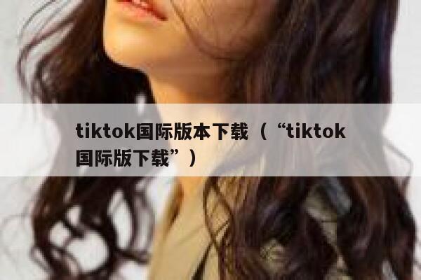 tiktok国际版本下载（“tiktok国际版下载”） 第1张