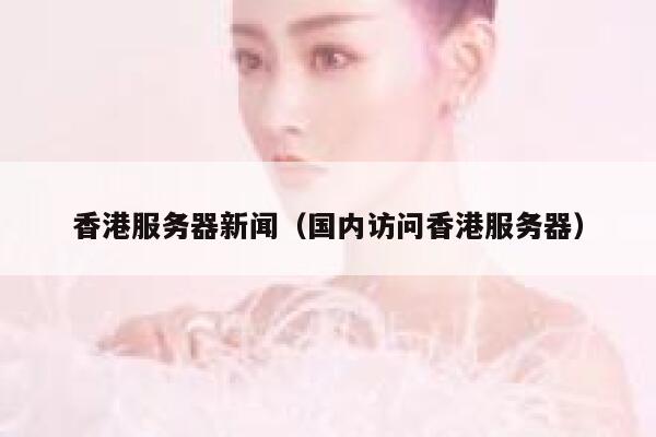 香港服务器新闻（国内访问香港服务器） 第1张