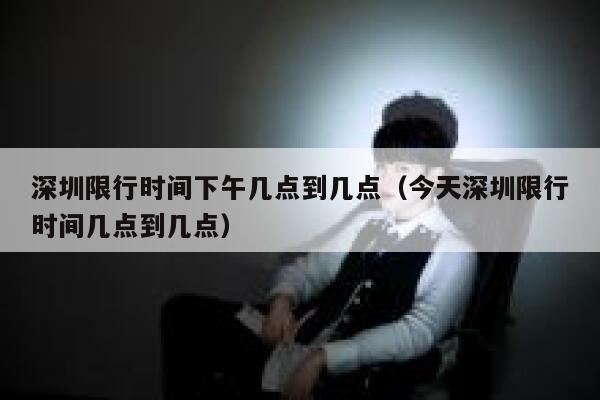 深圳限行时间下午几点到几点（今天深圳限行时间几点到几点） 第1张